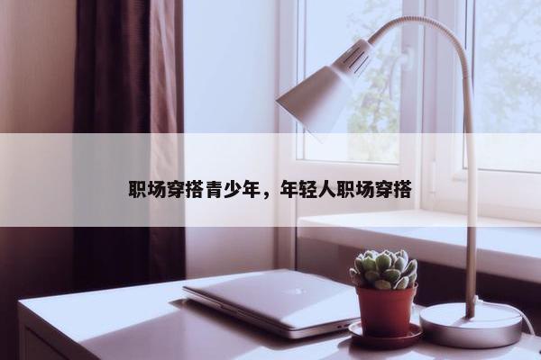职场穿搭青少年，年轻人职场穿搭