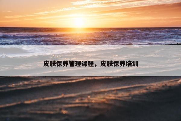 皮肤保养管理课程，皮肤保养培训