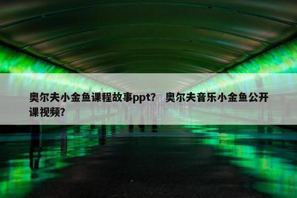 奥尔夫小金鱼课程故事ppt？ 奥尔夫音乐小金鱼公开课视频？