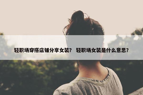 轻职场穿搭店铺分享女装？ 轻职场女装是什么意思？