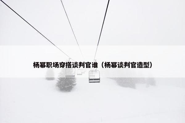 杨幂职场穿搭谈判官谁（杨幂谈判官造型）