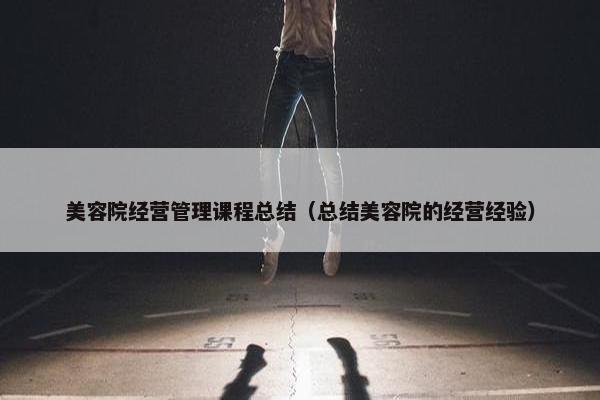 美容院经营管理课程总结（总结美容院的经营经验）