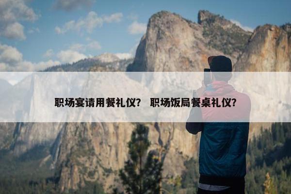 职场宴请用餐礼仪？ 职场饭局餐桌礼仪？