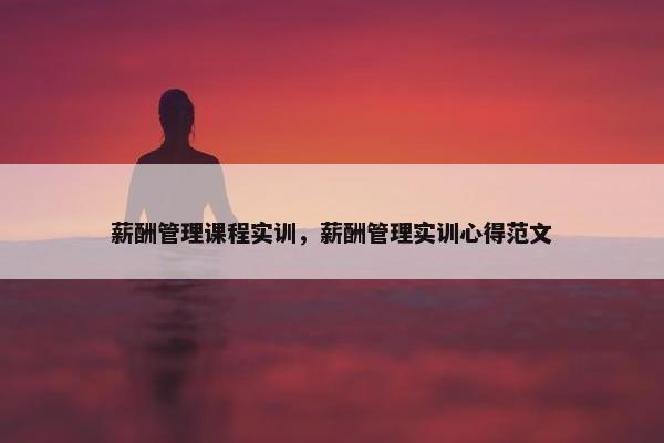 薪酬管理课程实训，薪酬管理实训心得范文