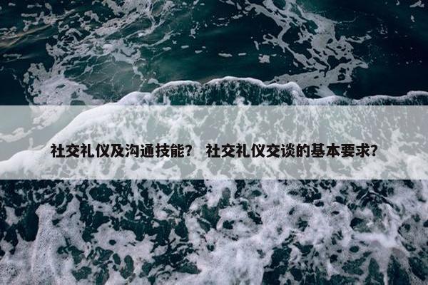 社交礼仪及沟通技能？ 社交礼仪交谈的基本要求？