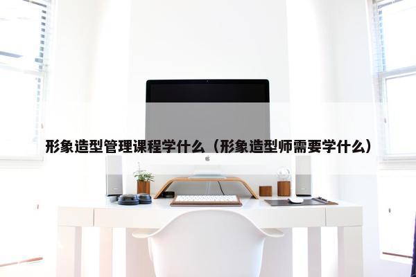 形象造型管理课程学什么（形象造型师需要学什么）