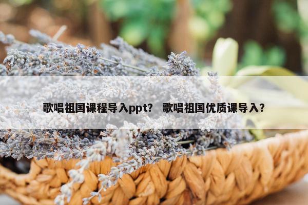 歌唱祖国课程导入ppt？ 歌唱祖国优质课导入？