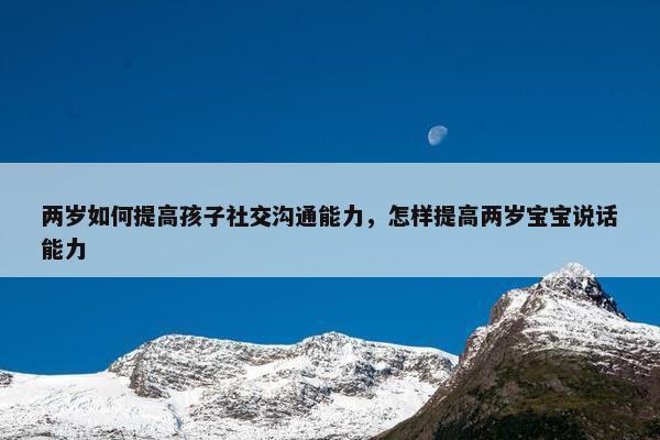 两岁如何提高孩子社交沟通能力，怎样提高两岁宝宝说话能力