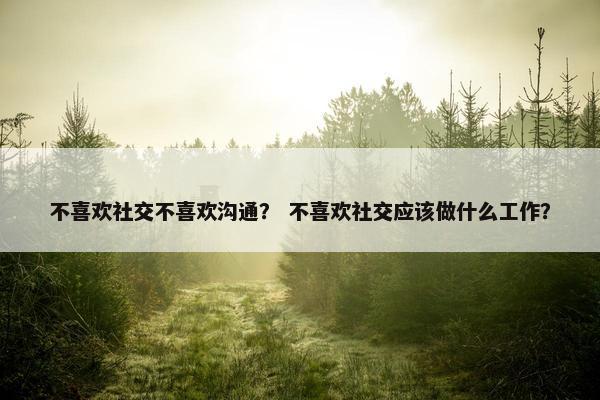 不喜欢社交不喜欢沟通？ 不喜欢社交应该做什么工作？