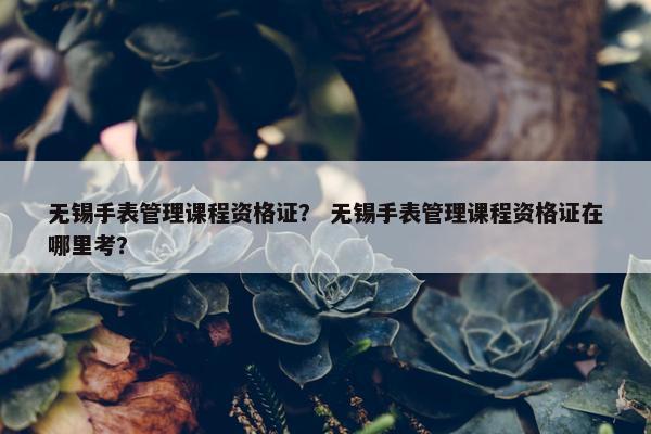 无锡手表管理课程资格证？ 无锡手表管理课程资格证在哪里考？