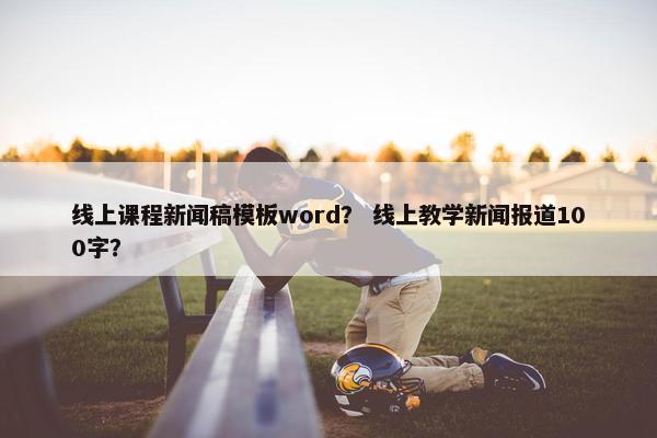 线上课程新闻稿模板word？ 线上教学新闻报道100字？