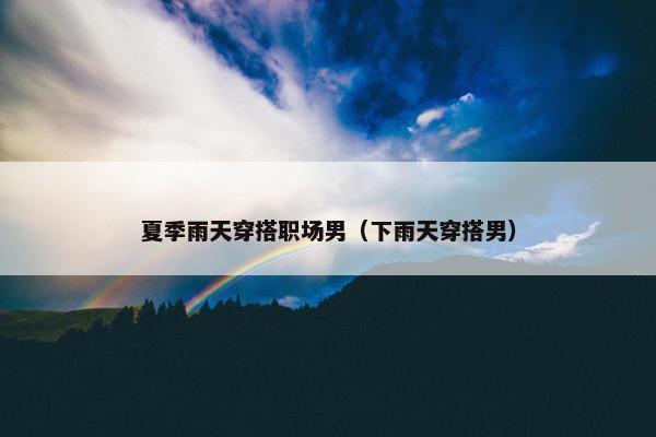 夏季雨天穿搭职场男（下雨天穿搭男）