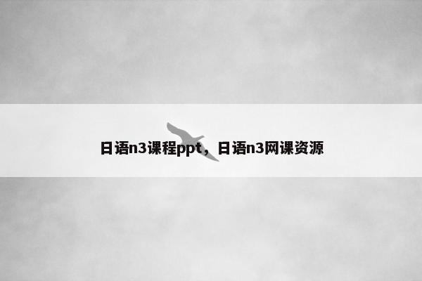 日语n3课程ppt，日语n3网课资源