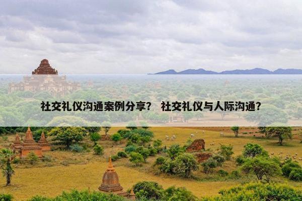 社交礼仪沟通案例分享？ 社交礼仪与人际沟通？