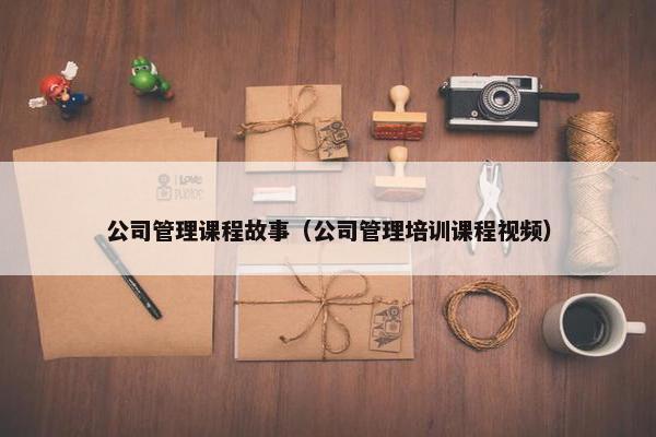 公司管理课程故事（公司管理培训课程视频）