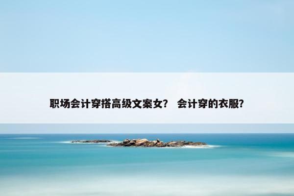 职场会计穿搭高级文案女？ 会计穿的衣服？