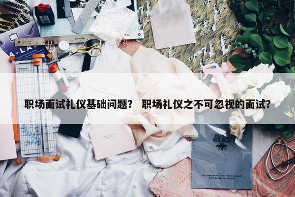 职场面试礼仪基础问题？ 职场礼仪之不可忽视的面试？