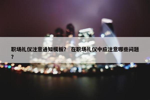 职场礼仪注意通知模板？ 在职场礼仪中应注意哪些问题？