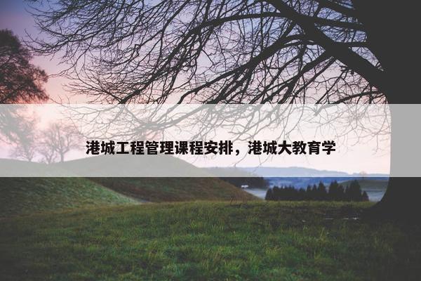 港城工程管理课程安排，港城大教育学