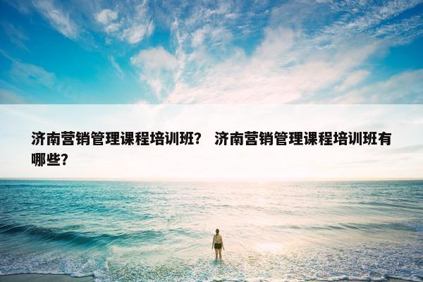 济南营销管理课程培训班？ 济南营销管理课程培训班有哪些？