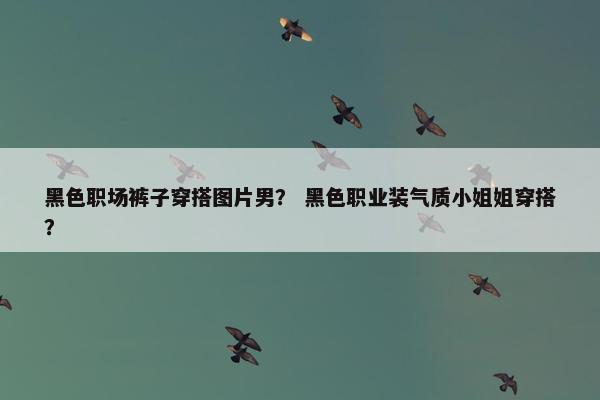 黑色职场裤子穿搭图片男？ 黑色职业装气质小姐姐穿搭？